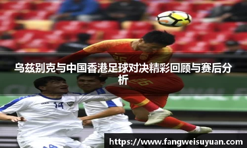 乌兹别克与中国香港足球对决精彩回顾与赛后分析
