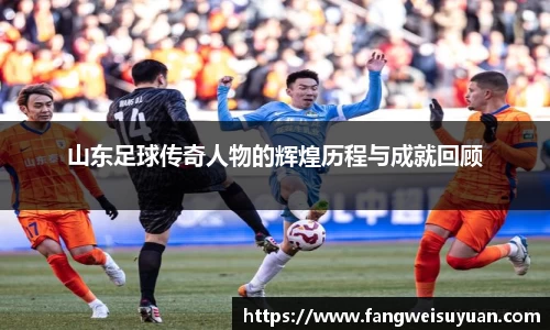 山东足球传奇人物的辉煌历程与成就回顾