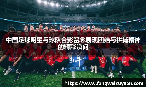中国足球明星与球队合影留念展现团结与拼搏精神的精彩瞬间