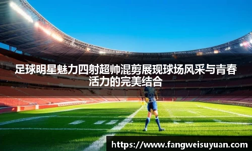 足球明星魅力四射超帅混剪展现球场风采与青春活力的完美结合