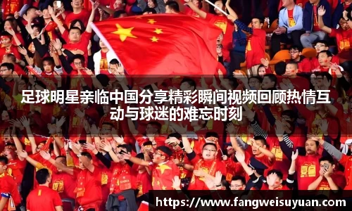足球明星亲临中国分享精彩瞬间视频回顾热情互动与球迷的难忘时刻