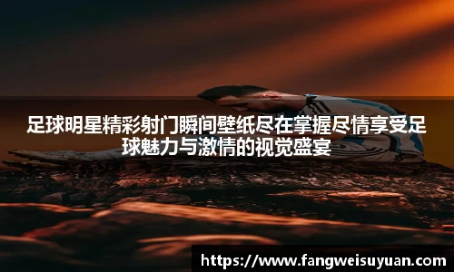 足球明星精彩射门瞬间壁纸尽在掌握尽情享受足球魅力与激情的视觉盛宴